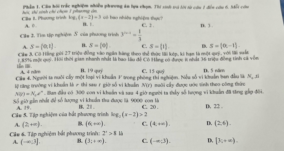 Phần 1. Câu hỏi trắc nghiệm nhiều phương án lựa chọn. Thi sinh trở lời từ câu 1 đến cầu 6. Mỗi cầu
hỏi, thi sinh chỉ chọn 1 phương án.
Câu 1. Phương trình log _2(x-2)=3 có bao nhiêu nghiệm thực?
A. 0 . B. 1. C. 2 . D. 3 .
Câu 2. Tìm tập nghiệm S của phương trình 3^(2x-1)= 1/3 
A. S= 0;1 . B. S= 0 . C. S= 1 . D. S= 0;-1 .
Câu 3. Cô Hằng gửi 27 triệu đồng vào ngân hàng theo thể thức lãi kép, kì hạn là một quý, với lãi suất
1,85% một quý. Hỏi thời gian nhanh nhất là bao lâu để Cô Hằng có được ít nhất 36 triệu đồng tính cả vốn
lẫn lãi.
B. 19 quý
A. 4 năm C. 15 quý D. 5 năm
Câu 4. Người ta nuôi cấy một loại vi khuẩn V trong phòng thí nghiệm. Nếu số vi khuẩn ban đầu là N_0 ,ti
lệ tăng trưởng vi khuẩn là 7 thì sau / giờ số vi khuẩn N(t) nuôi cấy được ước tính theo công thức
N(t)=N_0.e^n. Ban đầu có 300 con vi khuẩn và sau 4 giờ người ta thấy số lượng vi khuẩn đã tăng gấp đôi.
Số giờ gần nhất để số lượng vi khuẩn thu được là 9000 con là
A. 19. B. 21 . C. 20 . D. 22 .
Câu 5. Tập nghiệm của bất phương trình log _2(x-2)>2
A. (2;+∈fty ). B. (6;+∈fty ). C. (4;+∈fty ). D. (2;6).
Câu 6. Tập nghiệm bất phương trình: 2^x>8 là
A. (-∈fty ;3]. B. (3;+∈fty ). C. (-∈fty ;3). D. [3;+∈fty ).