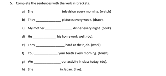 Complete the sentences with the verb in brackets. 
a) She_ television every morning. (watch) 
b) They _pictures every week. (draw). 
c) My mother_ dinner every night. (cook). 
d) He_ his homework well. (do). 
e) They _hard at their job. (work). 
f) You_ your teeth every morning. (brush). 
g) We_ our activity in class today. (do). 
h) She_ in Japan. (live).