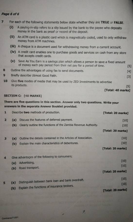 Page 6 of 6 
7 For each of the following statements below state whether they are TRUE or FALSE. 
(i) A paying-in-slip refers to a slip issued by the bank to the payee who deposits 
money in the bank as proof or record of the deposit. 
(ii) An ATM card is a plastic card which is magnetically coded, used to only withdraw 
money from ATM machines. 
(iii) A cheque is a document used for withdrawing money from a current account. 
(iv) A credit card enables one to purchase goods and services on cash from any store 
that accepts credit cards. 
(v) Save As You Earn is a savings plan which allows a person to save a fixed amount 
of money each pay period from their net pay for a period of time. [5] 
8 Outline the advantages of using fax to send documents. [4] 
9 Briefly describe Utmost Good Faith. 
[3] 
10 Give five modes of media that may be used by ZED Investments to advertise 
its products. 
[5] 
[Total: 40 marks] 
SECTION C: [40 MARKS] 
There are five questions in this section. Answer only two questions. Write your 
answers in the separate Answer Booklet provided. 
1 Describe two methods of production. [Total: 20 marks] 
2 (a) Discuss the features of deferred payment. [10] 
(b) Clearly outline the functions of the Zambia Revenue Authority. [10] 
[Total: 20 marks] 
3 (a) Outline the details contained in the Articles of Association. [10] 
(b) Explain the main characteristics of debentures. [10] 
[Total: 20 marks] 
4 Give advantages of the following to consumers; 
(a) Advertising, [10] 
(b) Road transport. [10] 
[Total: 20 marks] 
5 (a) Distinguish between bank loan and bank overdraft. 
[10] 
(b) Explain the functions of insurance brokers. 
[10] 
[Total: 20 marks] 
Commercs/7100/1