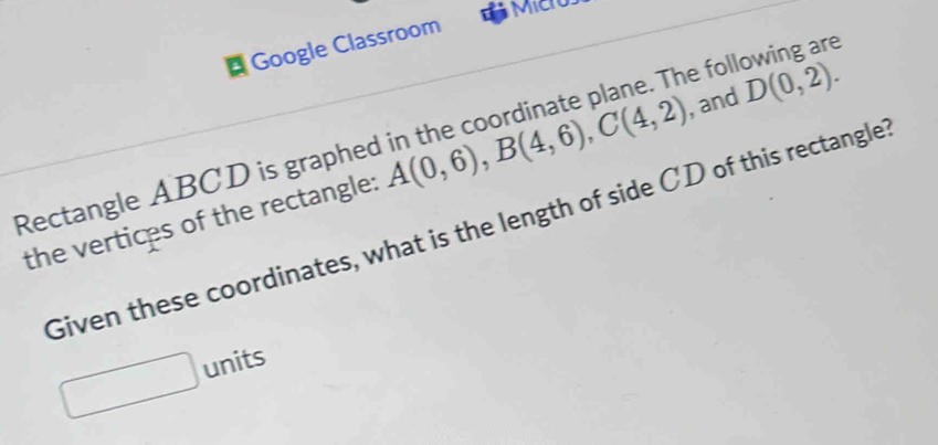 Google Classroom 
Rectangle ABCD is graphed he following are 
the vertices of the rectangle: A(0,6), B(4,6), C(4,2) , and D(0,2). 
Given these coordinates, what is the length of side CD of this rectangle? 
units