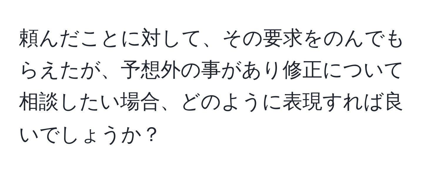 頼んだことに対して、その要求をのんでもらえたが、予想外の事があり修正について相談したい場合、どのように表現すれば良いでしょうか？