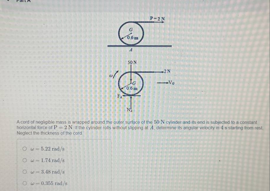 A cord of negligible mass is wrapped around the outer surface of the 50 N cylinder and its end is subjected to a constant
horizontal force of P=2N If the cylinder rolls without slipping at A, determine its angular velocity in 4 s starting from rest
Neglect the thickness of the cord
omega =5.22rad/s
omega =1.74rad/s
omega =3.48rad/s
omega =0.355rad/s