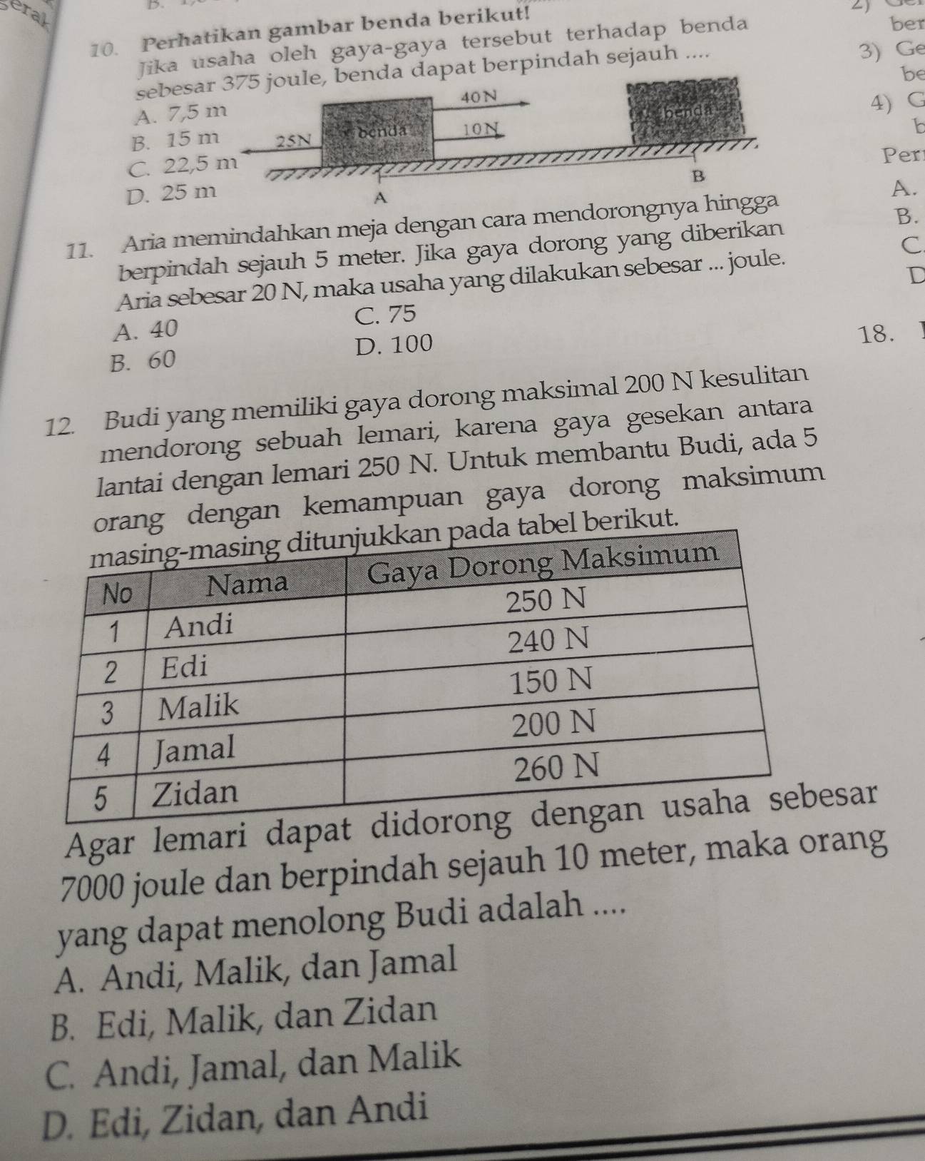 eral
10. Perhatikan gambar benda berikut!
Jika usaha oleh gaya-gaya tersebut terhadap benda
ber
sebesapat berpindah sejauh .... 3) Ge
be
A. 7, 5
B. 15 4) G
1b
C. 22,
Per
D. 25
A
A.
11. Aria memindahkan meja dengan cara mendorongnya hingga
B.
berpindah sejauh 5 meter. Jika gaya dorong yang diberikan
C
D
Aria sebesar 20 N, maka usaha yang dilakukan sebesar ... joule.
A. 40 C. 75
B. 60 D. 100
18.
12. Budi yang memiliki gaya dorong maksimal 200 N kesulitan
mendorong sebuah lemari, karena gaya gesekan antara
lantai dengan lemari 250 N. Untuk membantu Budi, ada 5
g dengan kemampuan gaya dorong maksimum
erikut.
Agar lemari dapatesar
7000 joule dan berpindah sejauh 10 meter, maka orang
yang dapat menolong Budi adalah ....
A. Andi, Malik, dan Jamal
B. Edi, Malik, dan Zidan
C. Andi, Jamal, dan Malik
D. Edi, Zidan, dan Andi