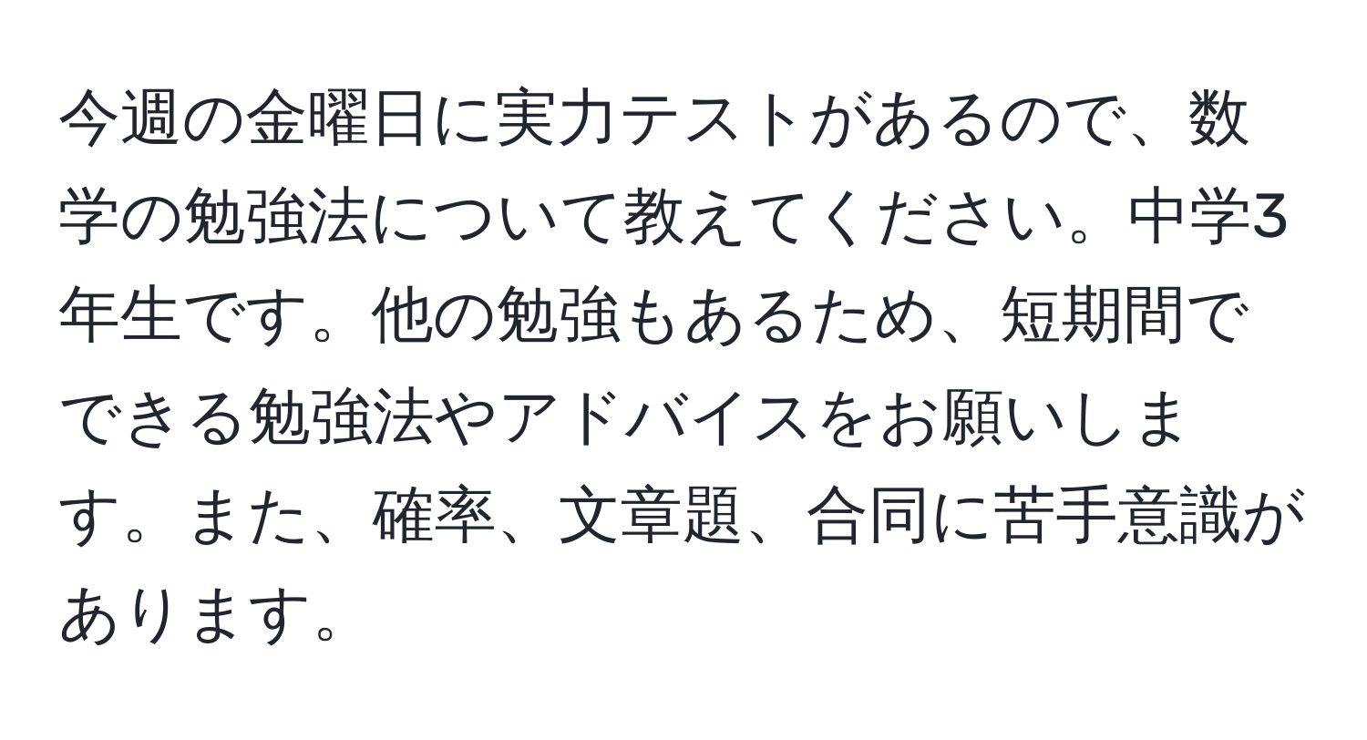 今週の金曜日に実力テストがあるので、数学の勉強法について教えてください。中学3年生です。他の勉強もあるため、短期間でできる勉強法やアドバイスをお願いします。また、確率、文章題、合同に苦手意識があります。