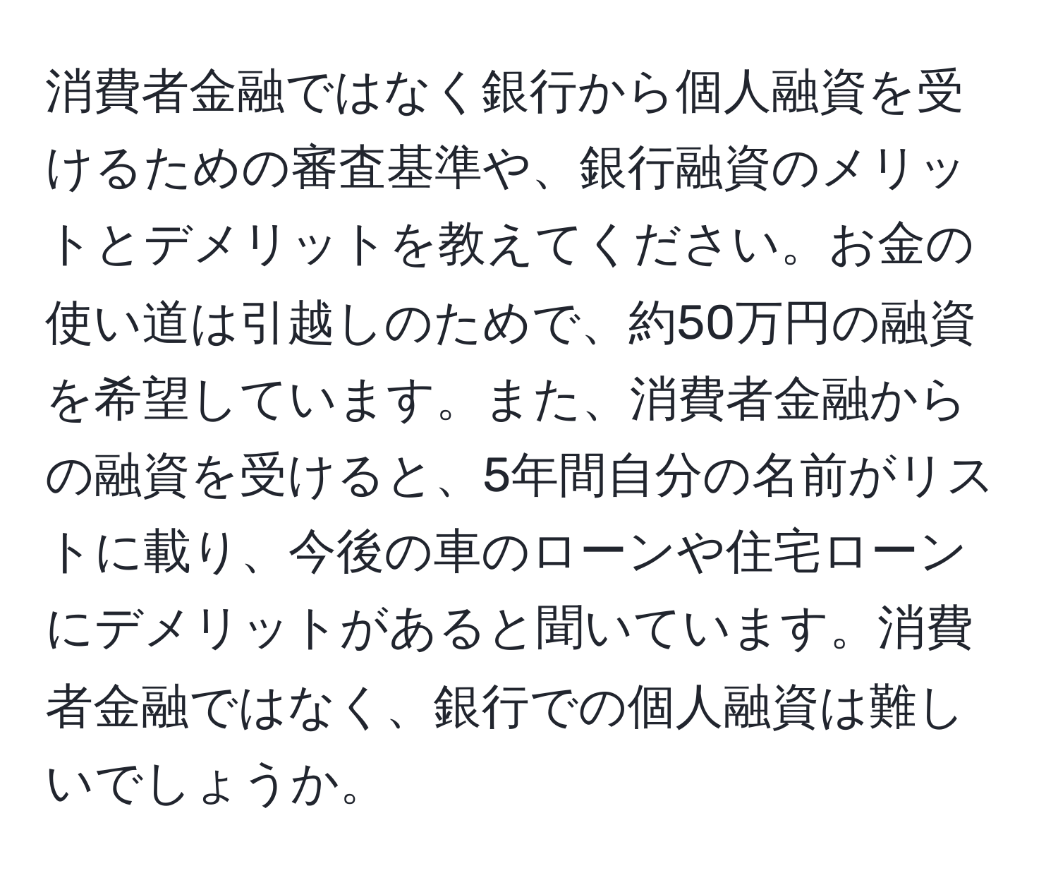 消費者金融ではなく銀行から個人融資を受けるための審査基準や、銀行融資のメリットとデメリットを教えてください。お金の使い道は引越しのためで、約50万円の融資を希望しています。また、消費者金融からの融資を受けると、5年間自分の名前がリストに載り、今後の車のローンや住宅ローンにデメリットがあると聞いています。消費者金融ではなく、銀行での個人融資は難しいでしょうか。