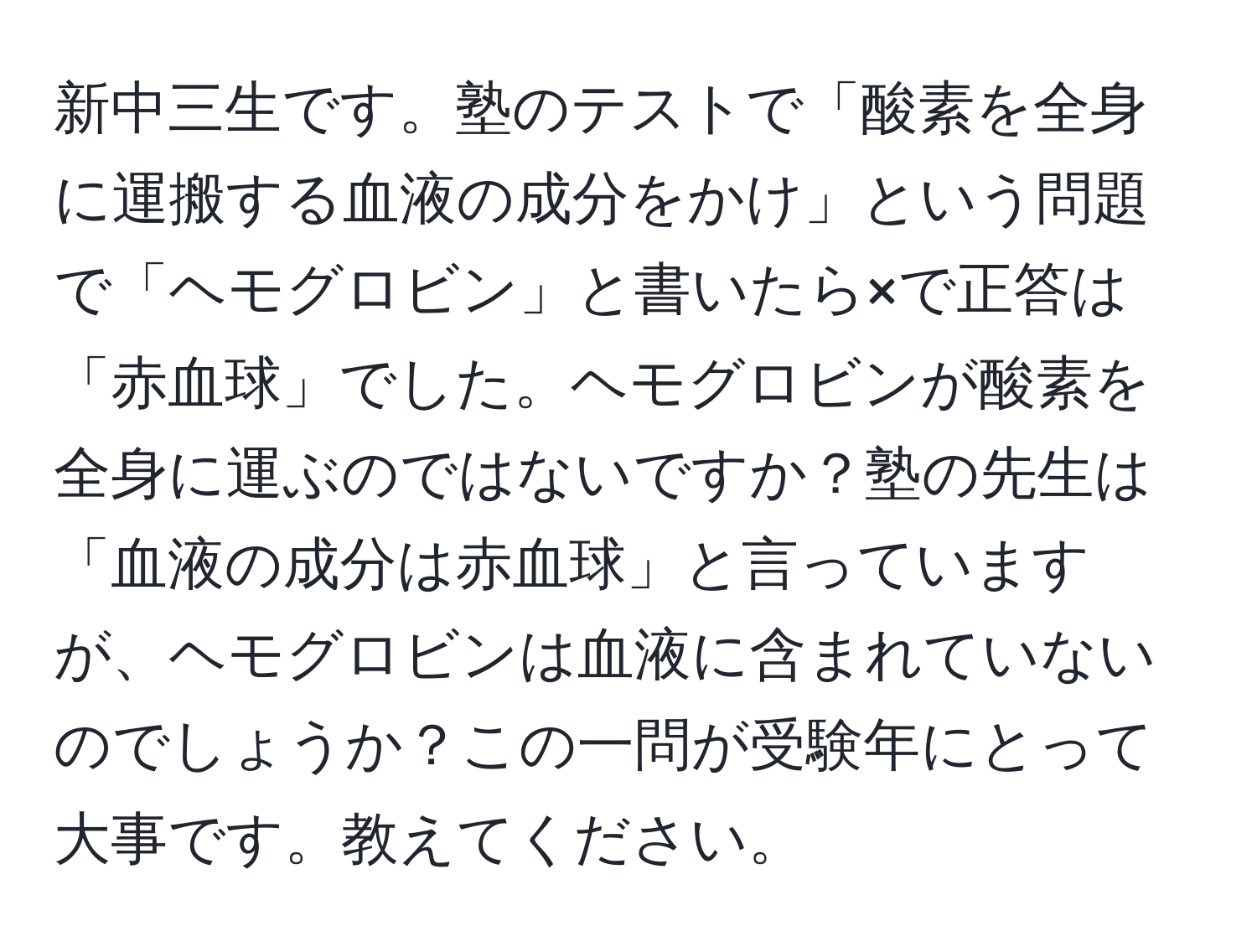 新中三生です。塾のテストで「酸素を全身に運搬する血液の成分をかけ」という問題で「ヘモグロビン」と書いたら×で正答は「赤血球」でした。ヘモグロビンが酸素を全身に運ぶのではないですか？塾の先生は「血液の成分は赤血球」と言っていますが、ヘモグロビンは血液に含まれていないのでしょうか？この一問が受験年にとって大事です。教えてください。