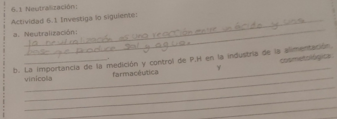 6.1 Neutralización: 
Actividad 6.1 Investiga lo siguiente: 
_ 
a. Neutralización: 
b. La importancia de la medición y control de P.H en la industria de la alimentación. 
. 
_ 
y cosmetológica: 
vinícola farmacéutica 
_ 
_ 
_