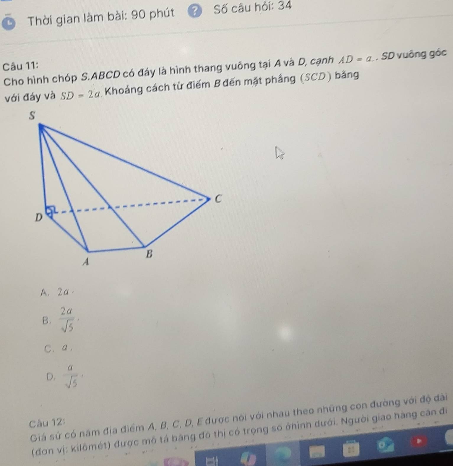 Thời gian làm bài: 90 phút ?) Số câu hỏi: 34
Câu 11:
Cho hình chóp S. ABCD có đáy là hình thang vuông tại A và D, cạnh AD=a. SD vuông góc
với đáy và SD=2a Khoảng cách từ điểm B đến mặt phầng (SCD) bằng
A. 2a ·
B.  2a/sqrt(5) ,
C. a.
D.  a/sqrt(5) 
Giá sứ có năm địa điểm A, B, C, D, E được nói với nhau theo những con đường với độ dài
Câu 12:
(đơn vị: kilômét) được mô tả băng đô thị có trọng số ởhình dưới. Người giao hàng căn đi