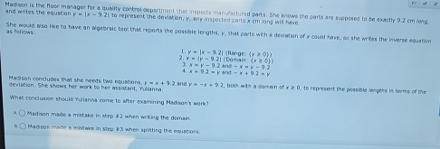 Madison is the floor manager for a quality control department that inspects manulactured parts. She knows the parts are suppesed to be exactly 9.2 cm long,
and writes the equation y=|x-92 I to represent the deviation, y, any inspected ports x cm long will have
She would also like to have an algebraic tool that reports the possible lengths, y, that parts with a deviation of x could have, so she writes the inverse equation as follows
Range (r≥ 0))
1 . y=|x-9.2| (Damain (x≥ 0))
2. x=|r-9.2| and -x=y-9.2
x=y-9.2
4 x+9.2=y and =x+9.2=y
Madison concludes that she needs two equations y=x+7.2! and r=-x+92 2, both with a dumain of 0, to represent the possible lengths in terms of the
deviation. She shows her work to her assistant, Yulianna
What conclusion should Yulianna come to after examining Madision's work?
Madison made a mistake in step # 2 when writing the demain
Madison made a mistake in step # 3 when splitting the equations.