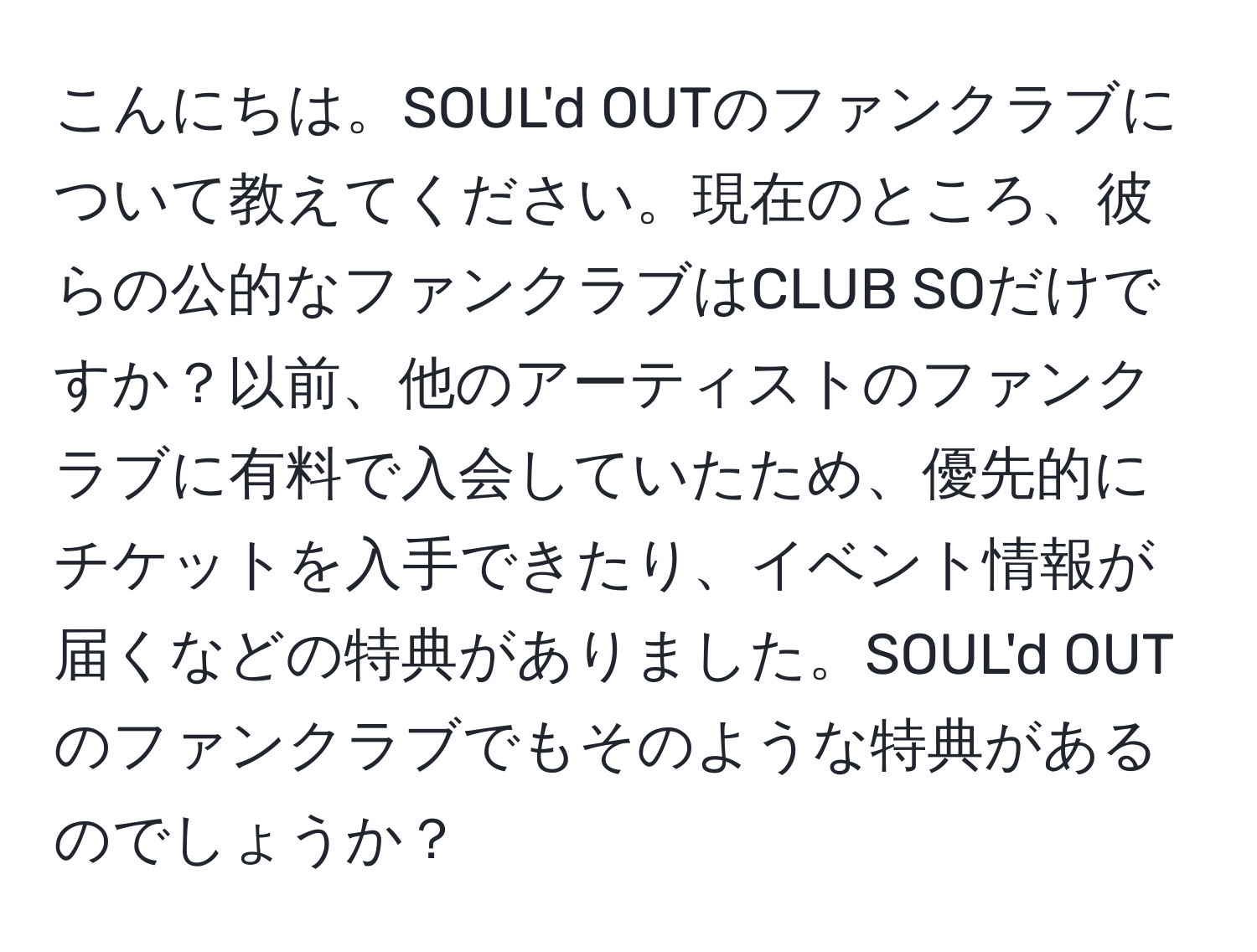 こんにちは。SOUL'd OUTのファンクラブについて教えてください。現在のところ、彼らの公的なファンクラブはCLUB SOだけですか？以前、他のアーティストのファンクラブに有料で入会していたため、優先的にチケットを入手できたり、イベント情報が届くなどの特典がありました。SOUL'd OUTのファンクラブでもそのような特典があるのでしょうか？