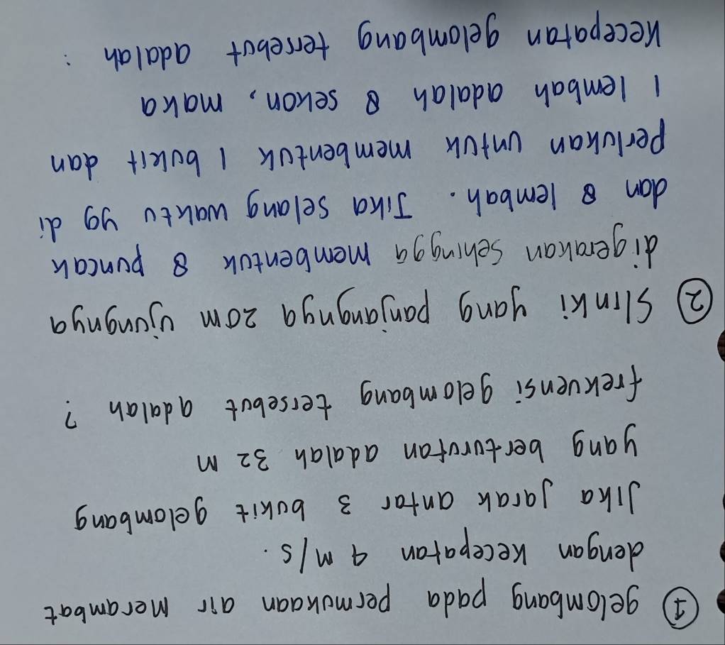 ④ gelombang pada permokaan air merambat 
dengan Keceparan 4 M/s. 
Jika Jarak antar 3 bokit gelombang 
yang bertorufan adalah 32 m
frekvensi gelombang tersebut adalan? 
② Slinki yang panjangnga zom ujongnya 
digerakan Sehingga membentok 8 puncak 
dan lembah. Jika selang wakto yg di 
Perluhan unfok membentok 1 bukit dan
1 lembah adalah sehon, maka 
receparan gelombang terrebot adalah: