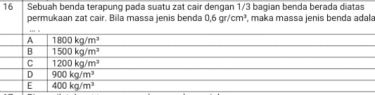 Sebuah benda terapung pada suatu zat cair dengan 1/3 bagian benda berada diatas
permukaan zat cair. Bila massa jenis benda 0,6gr/cm^3 , maka massa jenis benda adala
… .
A 1800kg/m^3
B 1500kg/m^3
C 1200kg/m^3
D 900kg/m^3
E 400kg/m^3