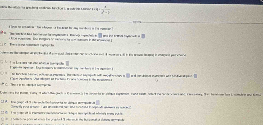 ollow the steps for graphing a rational function to graph the function G(x)= x/x^2-9 
(Type an equation: Use integers or fractions for any numbers in the equation )
The function has two honzontal asymptotes. The top asymptote is □  and the bottom asymptote is
(Type equations. Use integers or fractions for any numbers in the equations.)
C Thers is no horizontal asymptote
Determine the obtique asymptote(s), if any exist. Select the correct choice and, if necessary, fill in the answer box(ex) to complete your choice
The function has one oblique asymptote,
(Type an equation. Use integers or tractions for any numbers in the equation )
The function has two oblique asymptotes. The oblique asymptote with negative slope is □ and the oblique asymptote with positive slope is □
(Type equations Use integers or fractions for any numbers in the equations.)
There is no oblique asymptote
Determine the points, if any, at which the graph of G intersects the horizontal or oblique asymptote, if one exists. Select the correct choice and, if necessary, fill in the answer box to complete your choice
A. The graph of G intersects the horizontal or oblique asymptote at □
(Simplity your answer Type an ordered pair Use a comna to separate answers as needed.)
B. The graph of G intersects the horizontal or oblique asymptote at infinitely many points
C. There is no point at which the graph of G intersects the horizontal or oblique asymptote