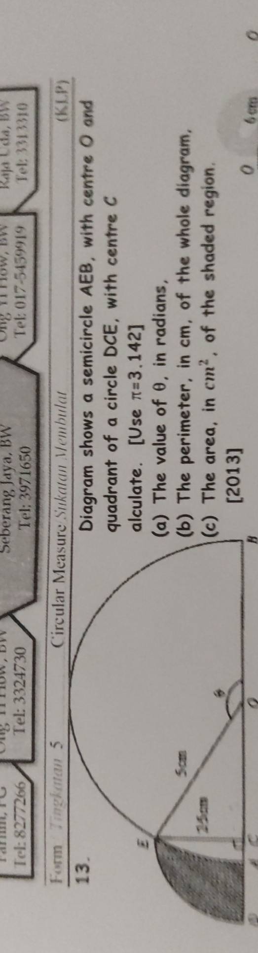 nnow，bW Seberang Jaya, BW Ong n How, BW Kaja Udła, BW 
Tel: 8277266 Tel: 3324730 Tel: 017-5459919 Fel: 3313310 
Tel: 3971650
Form Tingkatan 5 Circular Measure Sukatan Membulat (KLP) 
ram shows a semicircle AEB, with centre O and 
rant of a circle DCE, with centre C
ate. [Use π =3.142]
he value of θ, in radians, 
he perimeter, in cm, of the whole diagram, 
he area, in cm^2 , of the shaded region. 
2013] 
0 
a 6cm 0 
H