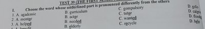A. arademic L Choose the word whose underlined part is pronounced differently from the others C. compulsory
D. sñ
B. gurricalum D. calre
C. futor
3. A. holped ? A mentor B. needed B. actor C. wanted
D. floodt
D. hgo
B. elderly
C. recycle