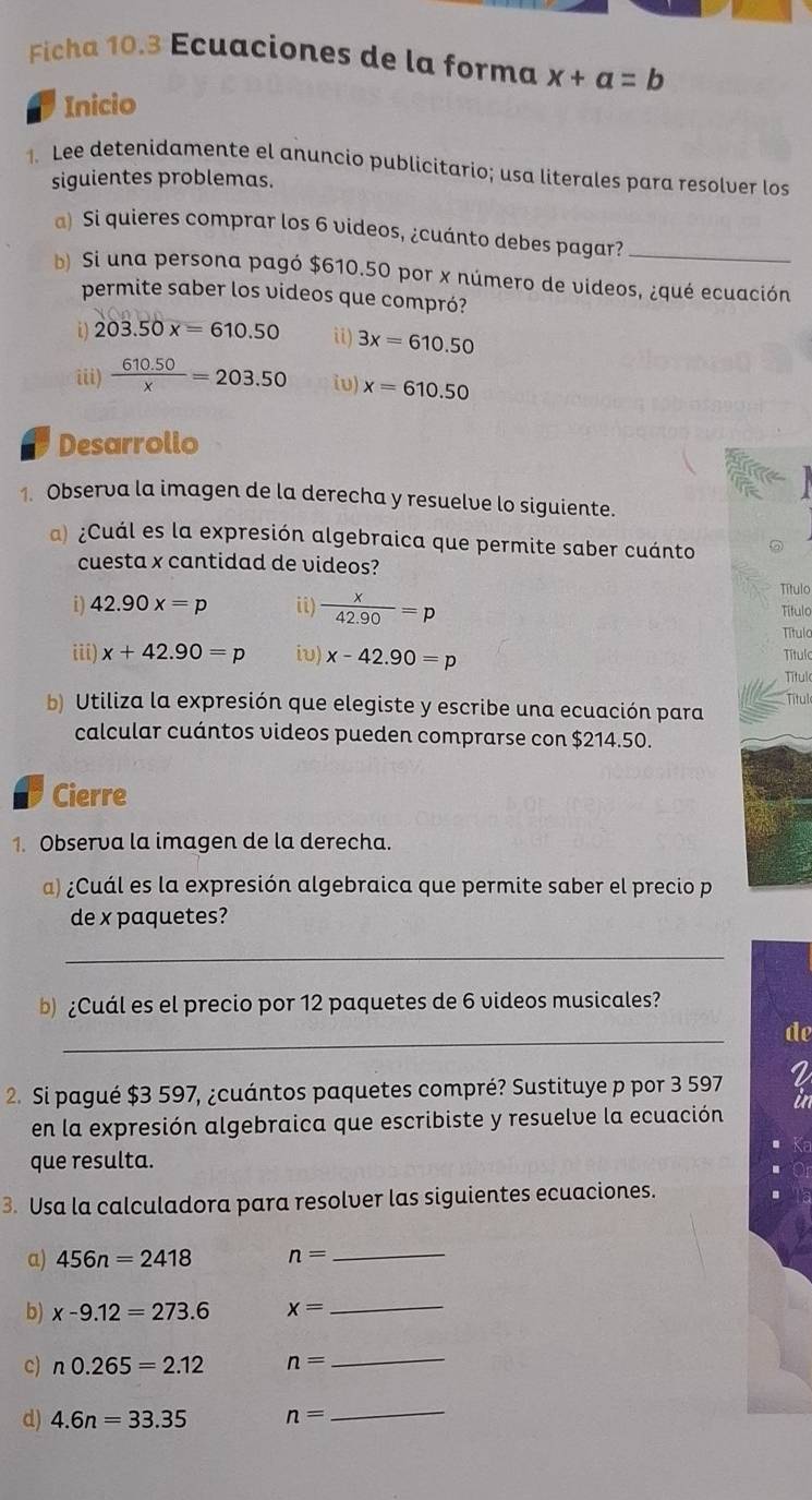 Ficha 10.3 Ecuaciones de la forma x+a=b
Inicio
1. Lee detenidamente el anuncio publicitario; usa literales para resolver los
siguientes problemas.
a) Si quieres comprar los 6 videos, ¿cuánto debes pagar?_
b) Si una persona pagó $610.50 por x número de videos, ¿qué ecuación
permite saber los videos que compró?
i) 203.50x=610.50 ii) 3x=610.50
iii)  (610.50)/x =203.50 iv) x=610.50
Desarrollo
1. Observa la imagen de la derecha y resuelve lo siguiente.
a) ¿Cuál es la expresión algebraica que permite saber cuánto
cuesta x cantidad de videos?
Título
i) 42.90x=p ii)  x/42.90 =p Título
Título
iii) x+42.90=p iv) x-42.90=p Título Títul
Títul
b) Utiliza la expresión que elegiste y escribe una ecuación para
calcular cuántos videos pueden comprarse con $214.50.
Cierre
1. Observa la imagen de la derecha.
a) ¿Cuál es la expresión algebraica que permite saber el precio p
de x paquetes?
_
b¿Cuál es el precio por 12 paquetes de 6 videos musicales?
_
de
2. Si pagué $3 597, ¿cuántos paquetes compré? Sustituye p por 3 597
en la expresión algebraica que escribiste y resuelve la ecuación
que resulta.
3. Usa la calculadora para resolver las siguientes ecuaciones.
a) 456n=2418 n=
_
b) x-9.12=273.6 x=
_
c) n0.265=2.12 n=
_
d) 4.6n=33.35 n=
_