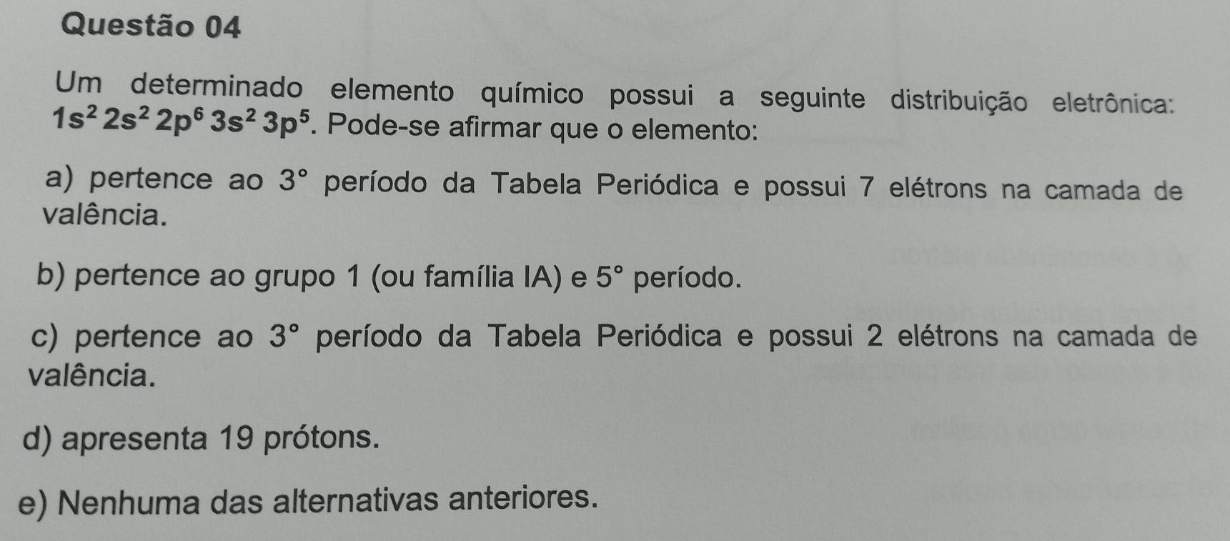 Um determinado elemento químico possui a seguinte distribuição eletrônica:
1s^22s^22p^63s^23p^5. Pode-se afirmar que o elemento:
a) pertence ao 3° período da Tabela Periódica e possui 7 elétrons na camada de
valência.
b) pertence ao grupo 1 (ou família IA) e 5° período.
c) pertence ao 3° período da Tabela Periódica e possui 2 elétrons na camada de
valência.
d) apresenta 19 prótons.
e) Nenhuma das alternativas anteriores.