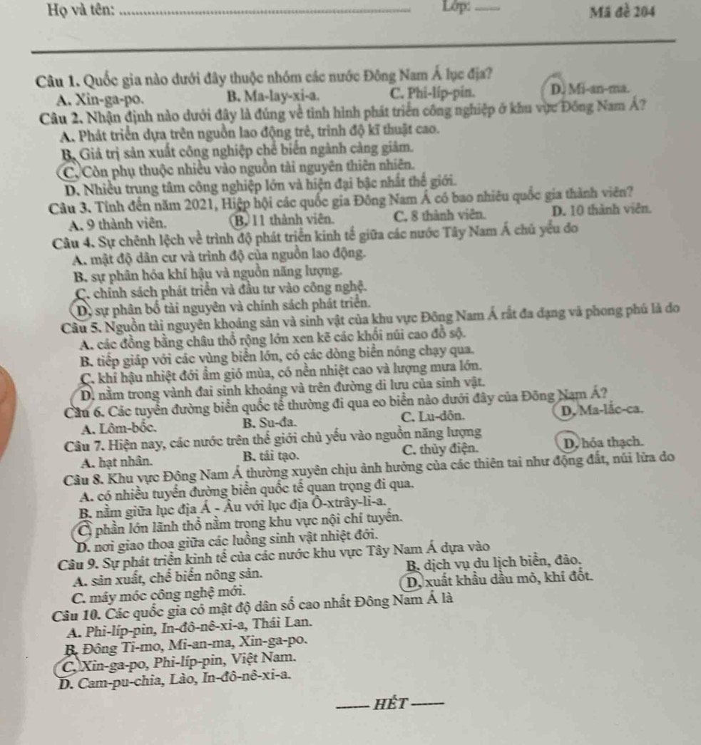 Họ và tên: _Lớp: _Mã đề 204
Câu 1. Quốc gia nào dưới đây thuộc nhóm các nước Đông Nam Á lục địa?
A. Xin-ga-po. B. Ma-lay-xi-a. C. Phi-lip-pin. D. Mi-an-ma.
Câu 2. Nhận định nào dưới đây là đúng về tỉnh hình phát triển công nghiệp ở khu vực Đông Nam Á?
A. Phát triển dựa trên nguồn lao động trẻ, trình độ kĩ thuật cao.
Bộ Giả trị sản xuất công nghiệp chế biến ngành càng giảm.
C. Còn phụ thuộc nhiều vào nguồn tài nguyên thiên nhiên.
D. Nhiều trung tâm công nghiệp lớn và hiện đại bậc nhất thế giới.
Câu 3. Tính đến năm 2021, Hiệp hội các quốc gia Đông Nam Á có bao nhiêu quốc gia thành viên?
A. 9 thành viên. B 11 thành viên. C. 8 thành viên. D. 10 thành viên.
Câu 4. Sự chênh lệch về trình độ phát triển kinh tế giữa các nước Tây Nam Á chủ yếu đo
A. mật độ dân cư và trình độ của nguồn lao động.
B. sự phân hóa khí hậu và nguồn năng lượng.
C. chính sách phát triển và đầu tư vào công nghệ.
D, sự phân bố tài nguyên và chính sách phát triển.
Câu 5. Nguồn tài nguyên khoảng sản và sinh vật của khu vực Đông Nam Á rất đa đạng và phong phú là đo
A. các đồng bằng châu thổ rộng lớn xen kẽ các khối núi cao đồ sộ.
B. tiếp giáp với các vùng biển lớn, có các dòng biển nóng chạy qua.
C. khí hậu nhiệt đới ẩm gió mùa, có nền nhiệt cao và lượng mưa lớn.
D. nằm trong vành đai sinh khoảng và trên đường di lưu của sinh vật.
Cầu 6. Các tuyển đường biển quốc tế thường đi qua eo biển nào dưới đây của Đông Nam Á?
A. Lôm-bốc. B. Su-đa. C. Lu-dôn. D. Ma-lắc-ca.
Câu 7. Hiện nay, các nước trên thế giới chủ yếu vào nguồn năng lượng
A. hạt nhân. B. tái tạo. C. thủy điện. D. hóa thạch.
Câu 8. Khu vực Động Nam Á thường xuyên chịu ảnh hưởng của các thiên tai như động đất, núi lửa do
A. có nhiều tuyển đường biển quốc tế quan trọng đi qua.
B. nằm giữa lục địa Á - Âu với lục địa Ô-xtrây-li-a.
C phần lớn lãnh thổ nằm trọng khu vực nội chí tuyến.
D. nơi giao thoa giữa các luồng sinh vật nhiệt đới.
Câu 9. Sự phát triển kinh tế của các nước khu vực Tây Nam Á dựa vào
A. sản xuất, chế biến nông sản. B. dịch vụ du lịch biển, đảo.
C. máy móc công nghệ mới. D, xuất khẩu dầu mỏ, khí đốt.
Câu 10. Các quốc gia có mật độ dân số cao nhất Đông Nam Á là
A. Phi-líp-pin, In-đô-nê-xi-a, Thái Lan.
B. Đông Ti-mo, Mi-an-ma, Xin-ga-po.
C. Xin-ga-po, Phi-líp-pin, Việt Nam.
D. Cam-pu-chia, Lào, In-đô-nê-xi-a.
_Hết_