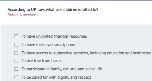 According to UK law, what are children entitled to?
Select 4 answers
To have unlimited financial resources
To have their own smartphone
To have access to supportive services, including education and healthcare
To live free from harm
To participate in family, cultural and social life
To be cared for with dignity and respect