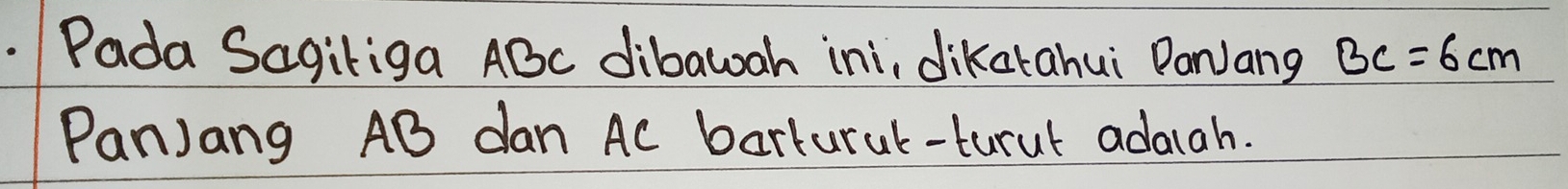 Pada Sagiliga ABc dibawah ini, dikatahui PanJang BC=6cm
PanJang AB dan Ac barlural-turul adaiah.