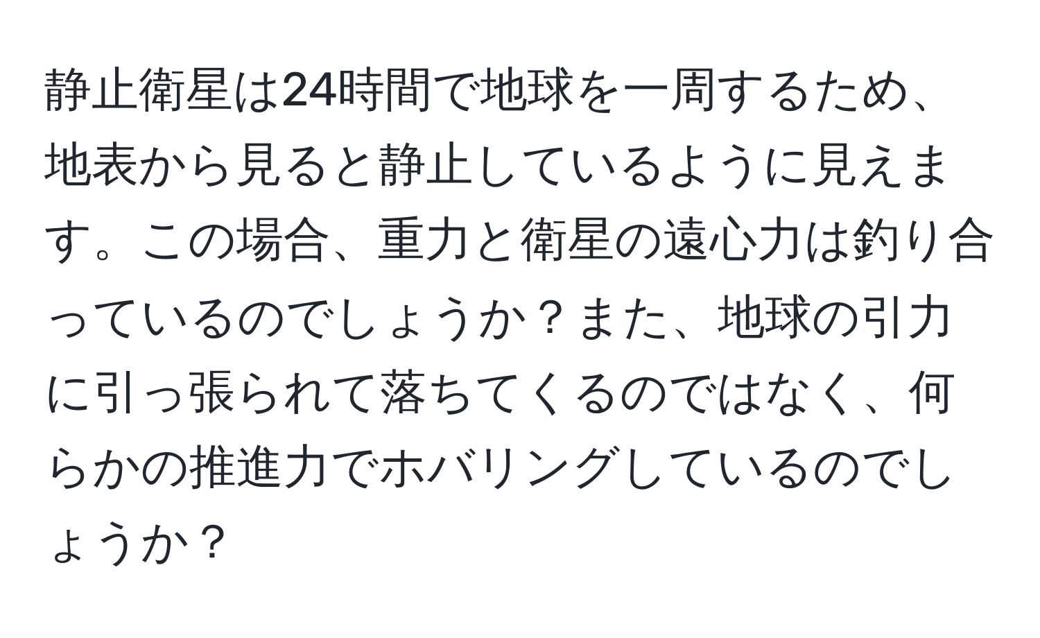 静止衛星は24時間で地球を一周するため、地表から見ると静止しているように見えます。この場合、重力と衛星の遠心力は釣り合っているのでしょうか？また、地球の引力に引っ張られて落ちてくるのではなく、何らかの推進力でホバリングしているのでしょうか？