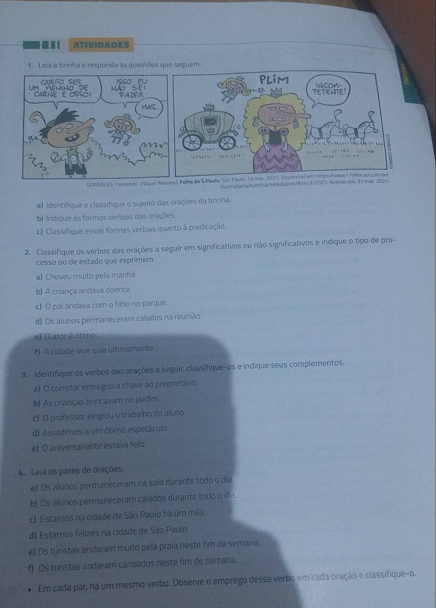 ATIVIDADES
1. Leia a tirinha e responda às questões 
GONSALES, Fernando. [Niquel ). Folha de S.Paulo, São Paulo, 14
ilustrada/cartum/cartunsdiarios/#14/3/2021. Acesso em: 31 mar 2021.
a) Identifique e classifique o sujeito das orações da tirinha.
b) Indique as formas verbais das orações.
c) Classifique essas formas verbais quanto à predicação.
2. Classifique os verbos das orações a seguir em significativos ou não significativos e indique o tipo de pro-
cesso ou de estado que exprimem
a) Choveu muito pela manhã.
b) A criança andava doente.
c)  pai andava com o filho no parque.
d) Os alunos permaneceram calados na reunião.
e) O ator é ótimo
f) A cidade vive suja ultimamente.
3. Identifique os verbos das orações a seguir, classifique-os e indique seus complementos.
a) O corretor entregou a chave ao proprietário,
b) As crianças brincavam no jardim.
c) O professor elogiou o trabalho do aluno.
d) Assistimos a um ótimo espetáculo.
e) O aniversariante estava feliz.
4. Leia os pares de orações.
a) Os alunos permaneceram na sala durante todo o dia.
b) Os alunos permaneceram calados durante todo o dia
c) Estamos na cidade de São Paulo há um mês.
d) Estamos felizes na cidade de São Paulo.
e) Os turistas andaram muito pela praía neste fim de semana
f) Os turistas andaram cansados neste fim de semana.
Em cada par, há um mesmo verbo. Observe o emprego desse verbo em cada oração e classifique-o.