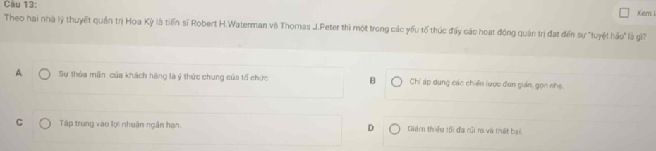 Xern l
Theo hai nhà lý thuyết quản trị Hoa Kỳ là tiến sĩ Robert H.Waterman và Thomas J.Peter thì một trong các yếu tố thúc đấy các hoạt động quản trị đạt đến sự "tuyệt háo" là gi?
A Sự thỏa mãn của khách hàng là ý thức chung của tố chức. B Chỉ áp dụng các chiến lược đơn giản, gọn nhẹ.
D
C Tập trung vào lợi nhuận ngân hạn. Giám thiều tối đa rủi ro và thất bại.