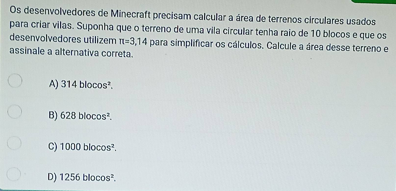 Os desenvolvedores de Minecraft precisam calcular a área de terrenos circulares usados
para criar vilas. Suponha que o terreno de uma vila circular tenha raio de 10 blocos e que os
desenvolvedores utilizem π =3,14 para simplificar os cálculos. Calcule a área desse terreno e
assinale a alternativa correta.
A) 314blocos^2.
B 628blocos^2.
C) 1000blocos^2.
D) 1256blocos^2.