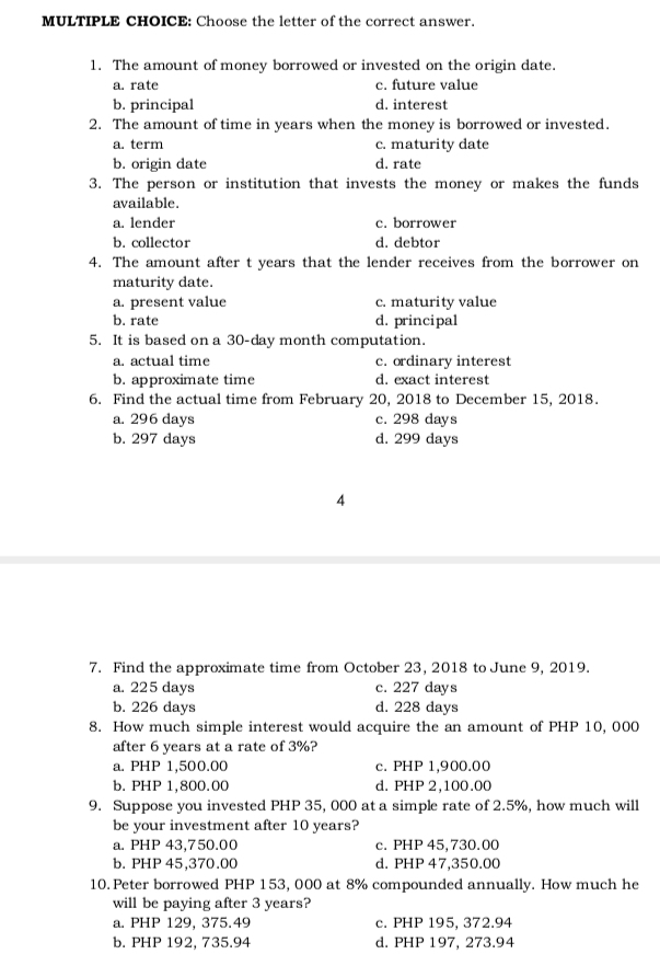 Choose the letter of the correct answer.
1. The amount of money borrowed or invested on the origin date.
a. rate c. future value
b. principal d. interest
2. The amount of time in years when the money is borrowed or invested.
a. term c. maturity date
b. origin date d. rate
3. The person or institution that invests the money or makes the funds
available.
a. lender c. borrower
b. collector d. debtor
4. The amount after t years that the lender receives from the borrower on
maturity date.
a. present value c. maturity value
b. rate d. principal
5. It is based on a 30-day month computation.
a. actual time c. ordinary interest
b. approximate time d. exact interest
6. Find the actual time from February 20, 2018 to December 15, 2018.
a. 296 days c. 298 days
b. 297 days d. 299 days
4
7. Find the approximate time from October 23, 2018 to June 9, 2019.
a. 225 days c. 227 days
b. 226 days d. 228 days
8. How much simple interest would acquire the an amount of PHP 10, 000
after 6 years at a rate of 3%?
a. PHP 1,500.00 c. PHP 1,900.00
b. PHP 1,800.00 d. PHP 2,100.00
9. Suppose you invested PHP 35, 000 at a simple rate of 2.5%, how much will
be your investment after 10 years?
a. PHP 43,750.00 c. PHP 45,730.00
b. PHP 45,370.00 d. PHP 47,350.00
10. Peter borrowed PHP 153, 000 at 8% compounded annually. How much he
will be paying after 3 years?
a. PHP 129, 375.49 c. PHP 195, 372.94
b. PHP 192, 735.94 d. PHP 197, 273.94