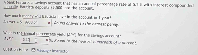 A bank features a savings account that has an annual percentage rate of 5.2 % with interest compounded 
annually. Bautista deposits $9,500 into the account. 
How much money will Bautista have in the account in 1 year? 
Answer =$|9986.04 × . Round answer to the nearest penny. 
What is the annual percentage yield (APY) for the savings account?
APY=|5.12|x|%. Round to the nearest hundredth of a percent. 
Question Help: ] Message instructor