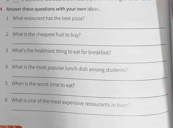 Answer these questions with your own ideas. 
1 What restaurant has the best pizza? 
_ 
2 What is the cheapest fruit to buy? 
_ 
3 What's the healthiest thing to eat for breakfast? 
_ 
4 What is the most popular lunch dish among students? 
_ 
5 When is the worst time to eat? 
_ 
_ 
6 What is one of the most expensive restaurants in town?