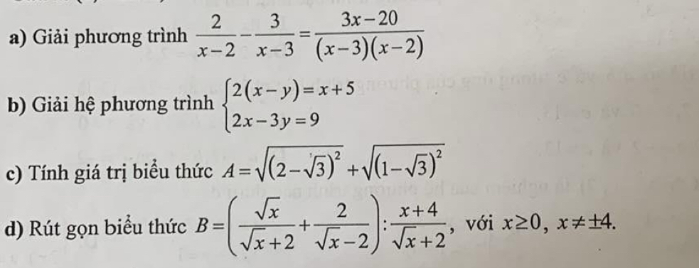 Giải phương trình  2/x-2 - 3/x-3 = (3x-20)/(x-3)(x-2) 
b) Giải hệ phương trình beginarrayl 2(x-y)=x+5 2x-3y=9endarray.
c) Tính giá trị biểu thức A=sqrt((2-sqrt 3))^2+sqrt((1-sqrt 3))^2
d) Rút gọn biểu thức B=( sqrt(x)/sqrt(x)+2 + 2/sqrt(x)-2 ): (x+4)/sqrt(x)+2  , với x≥ 0, x!= ± 4.