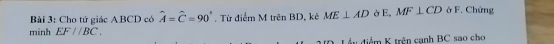 Cho tứ giác ABCD có hat A=hat C=90° , Từ điểm M trên BD, kê ME⊥ AD E. MF⊥ CD ở F. Chứng 
minh EF//BC. 
Lầu điểm K trên cạnh BC sao cho