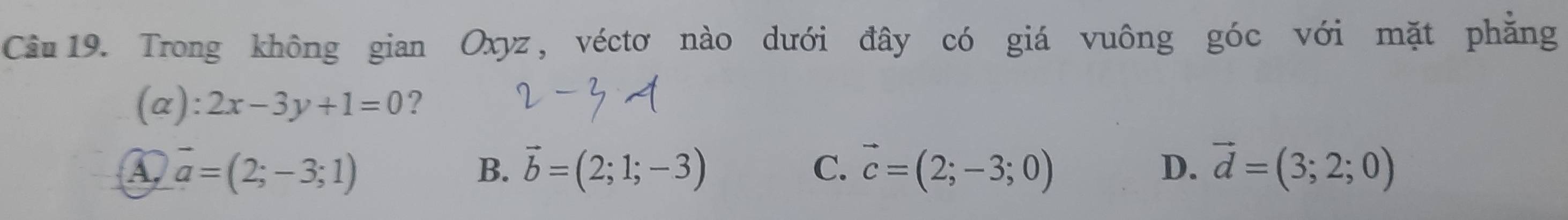 Trong không gian Oxyz, véctơ nào dưới đây có giá vuông góc với mặt phăng
(α): 2x-3y+1=0 ?
a vector a=(2;-3;1)
B. vector b=(2;1;-3) C. vector c=(2;-3;0) D. vector d=(3;2;0)