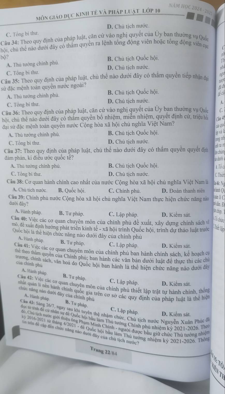 NÄM HỌC 2024 - 2025
môn giáo dục kinh tẻ và pháp luật lớp 10
D. Chủ tịch nước.
C. Tổng bí thư.
Câu 34: Theo quy định của pháp luật, căn cứ vào nghị quyết của Ủy ban thường vụ Quốc
chội, chủ thể nào dưới đây có thẩm quyền ra lệnh tổng động viên hoặc tổng động viên cục
C
bộ? B. Chủ tịch Quốc hội.
Th
A. Thủ tướng chính phủ. nh
D. Chủ tịch nước. nha
C. Tổng bí thư.
Câu 35: Theo quy định của pháp luật, chủ thể nào dưới đây có thẩm quyền tiếp nhận đại
ngu
nượt
sứ đặc mệnh toàn quyền nước ngoài?
đã đi
A. Thủ tướng chính phù.
B. Chủ tịch Quốc hội.
đề cá
D. Chủ tịch nước.
C. Tổng bi thư. A.
Câu 36: Theo quy định của pháp luật, căn cứ vào nghị quyết của Ủy ban thường vụ Quốc C. 
hội, chủ thể nào dưới đây có thẩm quyền bổ nhiệm, miễn nhiệm, quyết định cử, triệu hội Câu 45
đại sứ đặc mệnh toàn quyền nước Cộng hòa xã hội chủ nghĩa Việt Nam?
ca quó
A. Thủ tướng chính phủ. B. Chủ tịch Quốc hội.
áp và là
C. Tổng bí thư. D. Chủ tịch nước.
mngnh
sinh ram
Cầu 37: Theo quy định của pháp luật, chủ thể nào dưới đây có thẩm quyền quyết định Jón chúng
đàm phán, kí điều ước quốc tế?
o duróri o
A. Thủ tướng chính phủ. B. Chủ tịch Quốc hội. A Tổ c
C. Tổng bí thư. D. Chủ tịch nước. C. Thiết
Câu 38: Cơ quan hành chính cao nhất của nước Cộng hòa xã hội chủ nghĩa Việt Nam là  46: Ng
A. Chủ tỉch nước. B. Quốc hội. C. Chính phủ. D. Đoàn thanh niên  hành Qu
Câu 39: Chính phủ nước Cộng hòa xã hội chủ nghĩa Việt Nam thực hiện chức năng nào  uán lí C.
đưới đây? um dân. Đ
A. Hành pháp. B. Tư pháp. C. Lập pháp. D. Kiểm sát.
tin chip. 7
Câu 40: Việc các cơ quan chuyên môn của chính phủ đề xuất, xây dựng chính sách vì
A Tô chức
mô, đề xuất định hướng phát triển kinh tế - xã hội trình Quốc hội, trình dự thảo luật trước
Chit lập
Quốc hội là thể hiện chức năng nào dưới đây của chính phủ
A. Hành pháp. B. Tư pháp. C. Lập pháp. D. Kiểm sát.
Câu 41: Việc các cơ quan chuyên môn của chính phủ ban hành chính sách, kể hoạch cự
thể theo thẩm quyền của Chính phủ; ban hành các văn bản dưới luật đề thực thi các chủ
trương, chính sách, văn hoá do Quốc hội ban hành là thể hiện chức năng nào dưới đây
của chính phù
A. Hành pháp. B. Tư pháp.
C. Lập pháp. D. Kiểm sát.
Câu 42: Việc các cơ quan chuyện môn của chính phủ thiết lập trật tự hành chính, thống
nhất quản lí nền hành chính quốc gia trên cơ sở các quy định của pháp luật là thể hiện
chức năng nào dưới đây của chính phủ
A. Hành pháp. B. Tư pháp. C., Lập pháp. D. Kiểm sát.
Câu 43: Sáng 26/7, ngay sau khi tuyên thệ nhậm chức, Chủ tịch nước Nguyễn Xuân Phúc đã
đọc tờ tính để cử nhân sự đề Quốc hội bầu làm Thủ tướng Chính phủ nhiệm kỳ 2021-2026. Theo
Có, Chủ tịch nước giới thiệu ông Phạm Minh Chính - người được bầu giữ chức Thủ tướng nhiệm
kỷ 2016-2021 từ tháng 4/2021 - để Quốc hội bầu làm Thủ tướng nhiệm kỷ 2021-2026. Thông
tin trên đề cập đến chức năng nào dưới đây của chủ tịch nước?
Trang 22/84
1 º