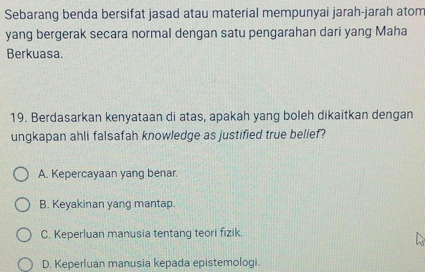 Sebarang benda bersifat jasad atau material mempunyai jarah-jarah atom
yang bergerak secara normal dengan satu pengarahan dari yang Maha
Berkuasa.
19. Berdasarkan kenyataan di atas, apakah yang boleh dikaitkan dengan
ungkapan ahli falsafah knowledge as justified true belief?
A. Kepercayaan yang benar.
B. Keyakinan yang mantap.
C. Keperluan manusia tentang teori fizik
D. Keperluan manusia kepada epistemologi.