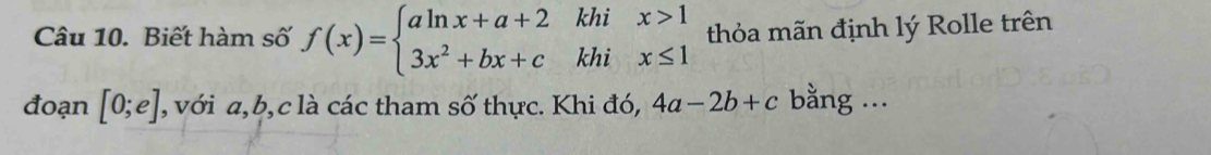 khi 
Câu 10. Biết hàm số f(x)=beginarrayl aln x+a+2 3x^2+bx+cendarray. khi beginarrayr x>1 x≤ 1endarray thỏa mãn định lý Rolle trên 
đoạn [0;e] , với a, b, c là các tham số thực. Khi đó, 4a-2b+c bằng ...