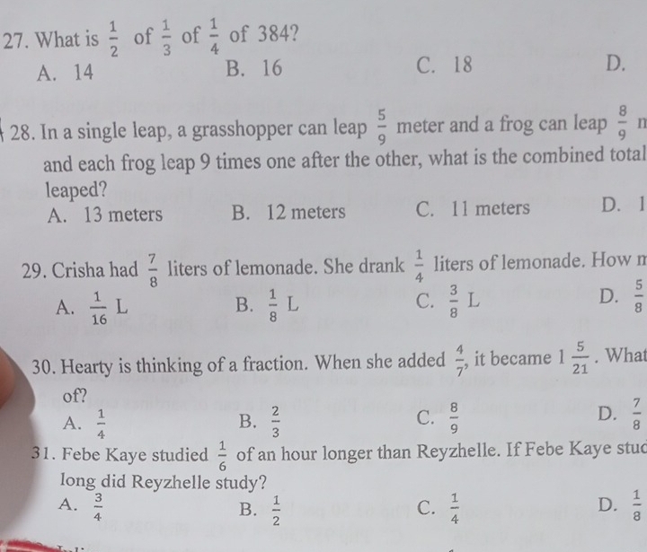 What is  1/2  of  1/3  of  1/4  of 384?
A. 14 B. 16 C. 18 D.
28. In a single leap, a grasshopper can leap  5/9  meter and a frog can leap  8/9  n
and each frog leap 9 times one after the other, what is the combined total
leaped?
A. 13 meters B. 12 meters C. 11 meters D. 1
29. Crisha had  7/8  liters of lemonade. She drank  1/4  liters of lemonade. How n
A.  1/16  L B.  1/8  L C.  3/8 L D.  5/8 
30. Hearty is thinking of a fraction. When she added  4/7  , it became 1 5/21 . What
of?
A.  1/4   2/3  C.  8/9   7/8 
B.
D.
31. Febe Kaye studied  1/6  of an hour longer than Reyzhelle. If Febe Kaye stuc
long did Reyzhelle study?
A.  3/4   1/2  C.  1/4   1/8 
B.
D.