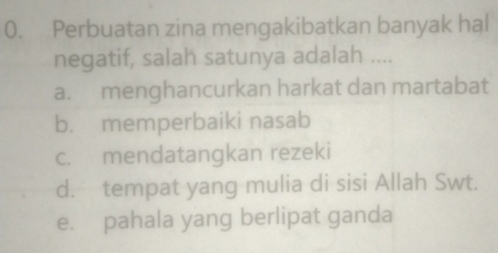 Perbuatan zina mengakibatkan banyak hal
negatif, salah satunya adalah ....
a. menghancurkan harkat dan martabat
b. memperbaiki nasab
c. mendatangkan rezeki
d. tempat yang mulia di sisi Allah Swt.
e. pahala yang berlipat ganda