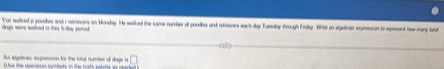 Fuei walked p pondles and r retrevers on Monday. He walked the same number of poodles and retrievers each day Tuesday through Erday. Wite an algebnis expression to represent haw many tuta 
dogs were walked in this b-day period . 
An algebrarc expresarion for the total number of dogs is □ 
(Use the operation symbols in the math palette as needed )