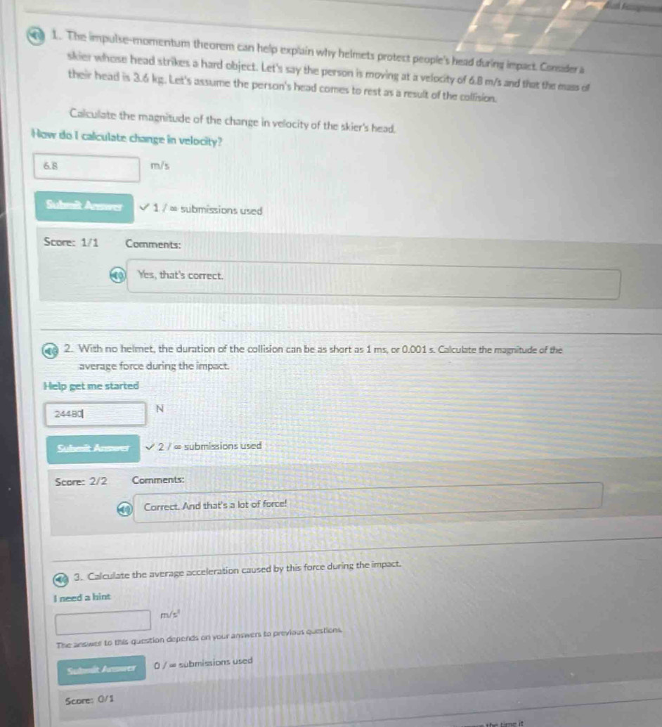 a 1. The impulse-momentum theorem can help explain why helmets protect people's head during impact. Corsider a 
skier whose head strikes a hard object. Let's say the person is moving at a velocity of 6.B m/s and that the mass of 
their head is 3.6 kg. Let's assume the person's head comes to rest as a result of the collision. 
Calculate the magnitude of the change in velocity of the skier's head. 
How do I calculate change in velocity?
6.8 m/s
Submit Anmrer sqrt(1/x) submissions used 
Score: 1/1 Comments: 
Yes, that's correct. 
2. With no helmet, the duration of the collision can be as short as 1 ms, or 0.001 s. Calculate the magnitude of the 
average force during the impact. 
Help get me started
24480 N
Suhmit Anmwer V 2/ = submissions used 
Score: 2/2 Comments: 
Correct. And that's a lot of force! 
3. Calculate the average acceleration caused by this force during the impact. 
I need a hint
m/s^3
The answer to this question depends on your answers to previous questions. 
Suhmit Armwer /∈fty submissions used 
Score: 0/1