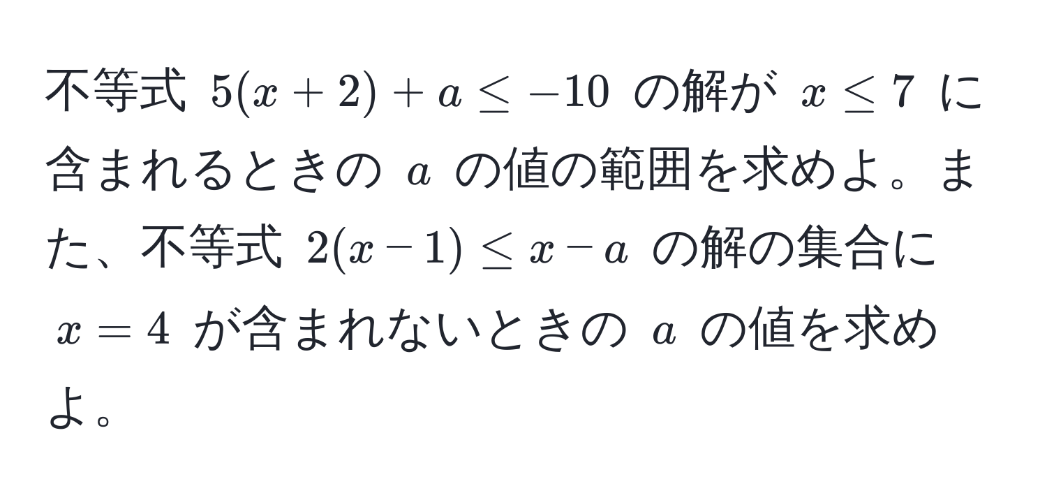 不等式 $5(x+2)+a ≤ -10$ の解が $x ≤ 7$ に含まれるときの $a$ の値の範囲を求めよ。また、不等式 $2(x-1) ≤ x-a$ の解の集合に $x=4$ が含まれないときの $a$ の値を求めよ。