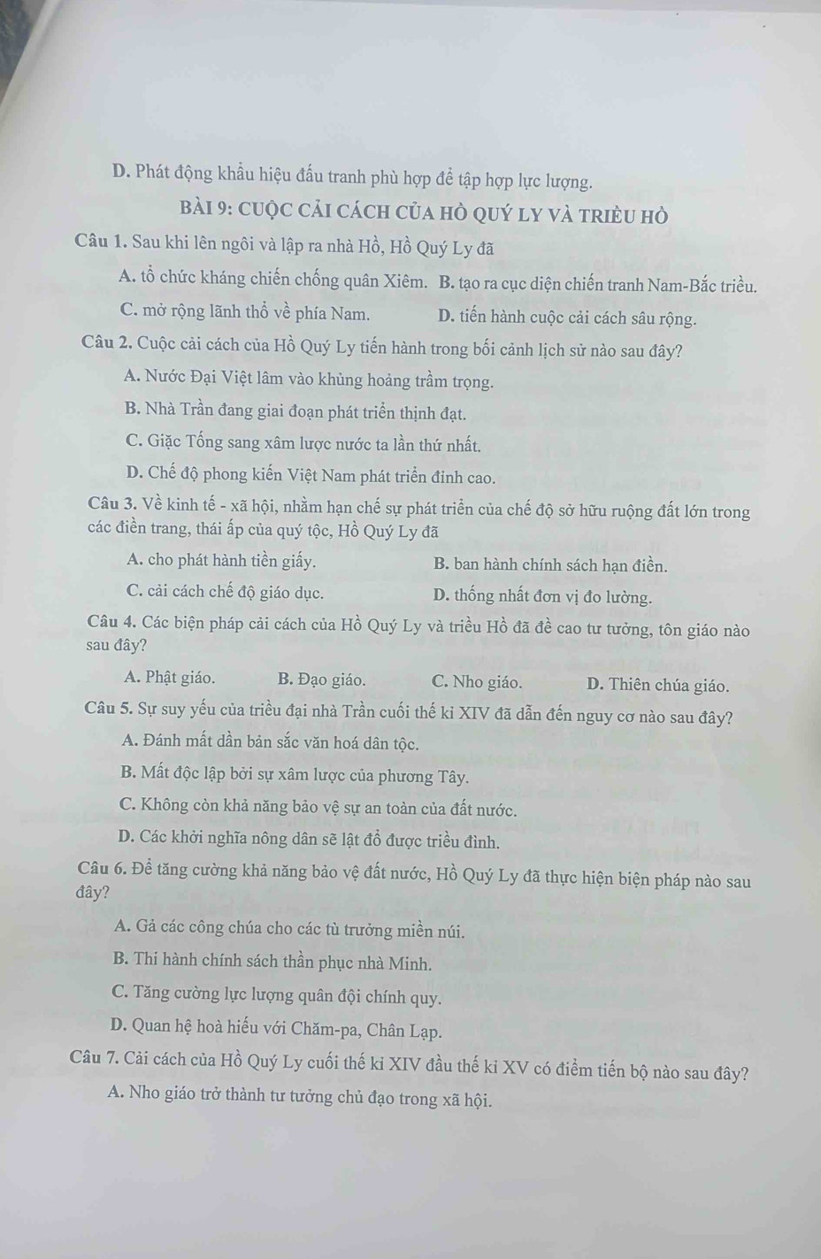 D. Phát động khẩu hiệu đấu tranh phù hợp để tập hợp lực lượng.
Bài 9: cuộc cải cách của hò quý ly và triều hò
Câu 1. Sau khi lên ngôi và lập ra nhà Hồ, Hồ Quý Ly đã
A. tổ chức kháng chiến chống quân Xiêm. B. tạo ra cục diện chiến tranh Nam-Bắc triều.
C. mở rộng lãnh thổ về phía Nam. D. tiến hành cuộc cải cách sâu rộng.
Câu 2. Cuộc cải cách của Hồ Quý Ly tiến hành trong bối cảnh lịch sử nào sau đây?
A. Nước Đại Việt lâm vào khủng hoảng trầm trọng.
B. Nhà Trần đang giai đoạn phát triển thịnh đạt.
C. Giặc Tống sang xâm lược nước ta lần thứ nhất.
D. Chế độ phong kiến Việt Nam phát triển đinh cao.
Câu 3. Về kinh tế - xã hội, nhằm hạn chế sự phát triển của chế độ sở hữu ruộng đất lớn trong
các điền trang, thái ấp của quý tộc, Hồ Quý Ly đã
A. cho phát hành tiền giấy. B. ban hành chính sách hạn điền.
C. cải cách chế độ giáo dục. D. thống nhất đơn vị đo lường.
Câu 4. Các biện pháp cải cách của Hồ Quý Ly và triều Hồ đã đề cao tư tưởng, tôn giáo nào
sau đây?
A. Phật giáo. B. Đạo giáo. C. Nho giáo. D. Thiên chúa giáo.
Câu 5. Sự suy yếu của triều đại nhà Trần cuối thế kỉ XIV đã dẫn đến nguy cơ nào sau đây?
A. Đánh mất dần bản sắc văn hoá dân tộc.
B. Mất độc lập bởi sự xâm lược của phương Tây.
C. Không còn khả năng bảo vệ sự an toàn của đất nước.
D. Các khởi nghĩa nông dân sẽ lật đổ được triều đình.
Câu 6. Đề tăng cường khả năng bảo vệ đất nước, Hồ Quý Ly đã thực hiện biện pháp nào sau
đây?
A. Gả các công chúa cho các tù trưởng miền núi.
B. Thi hành chính sách thần phục nhà Minh.
C. Tăng cường lực lượng quân đội chính quy.
D. Quan hệ hoà hiếu với Chăm-pa, Chân Lạp.
Câu 7. Cải cách của Hồ Quý Ly cuối thế ki XIV đầu thế ki XV có điểm tiến bộ nào sau đây?
A. Nho giáo trở thành tư tưởng chủ đạo trong xã hội.