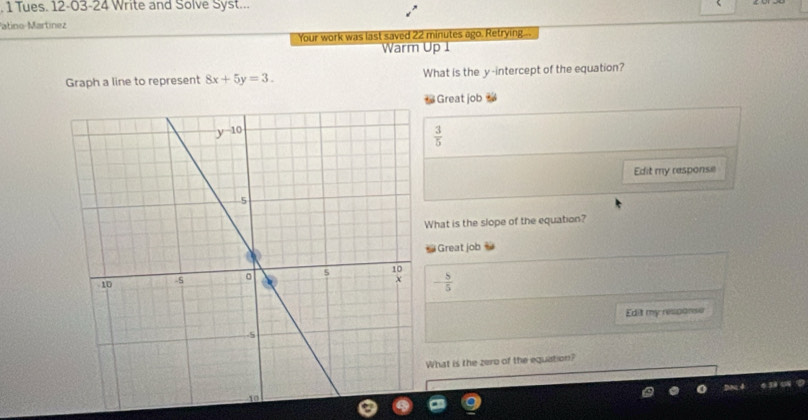 Tues. 12-03-24 Write and Solve Syst...
atino-Martínez
Your work was last saved 22 minutes ago. Retrying...
Warm Up 1
Graph a line to represent 8x+5y=3. What is the y-intercept of the equation?
* Great job
 3/5 
Edit my response
What is the slope of the equation?
Great job
- 5/5 
Edit my response
What is the zero of the equation?