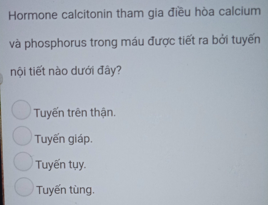 Hormone calcitonin tham gia điều hòa calcium
và phosphorus trong máu được tiết ra bởi tuyến
nội tiết nào dưới đây?
Tuyến trên thận.
Tuyến giáp.
Tuyến tụy.
Tuyến tùng.