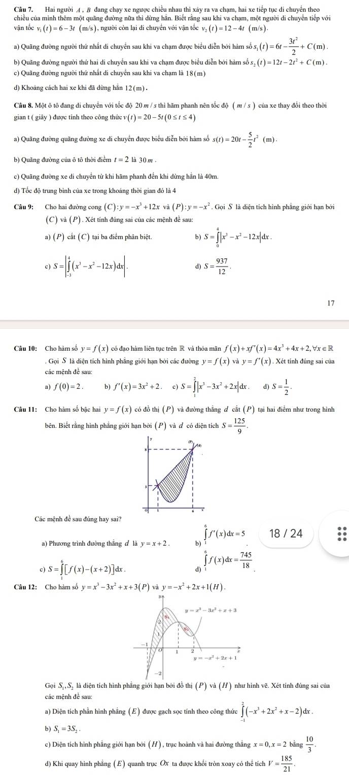 Hai người A , B đang chạy xe ngược chiều nhau thì xãy ra va chạm, hai xe tiếp tục di chuyển theo
chiều của mình thêm một quãng đường nữa thì dừng hăn. Biết rằng sau khi va chạm, một người di chuyển tiếp với
vận tốc v_1(t)=6-3t(m/s) ), người còn lại di chuyển với vận tốc v_2(t)=12-4t(m/s).
a) Quãng đường người thứ nhất di chuyển sau khi va chạm được biểu diễn bởi hàm số s_1(t)=6t- 3t^2/2 +C(m).
b) Quãng đường người thứ hai di chuyển sau khi va chạm được biểu diễn bởi hàm số s_2(t)=12t-2t^2+C(m).
c) Quãng đường người thứ nhất di chuyển sau khi va chạm là 18(m)
d) Khoảng cách hai xe khi đã dừng hẵn 12(m)·
Câu 8. Một ô tô đang di chuyển với tốc độ 20 m / s thì hãm phanh nên tốc độ (m/s) của xe thay đổi theo thời
gian t ( giây ) được tính theo công thức (t)=20-5t(0≤ t≤ 4)
a) Quãng đường quãng đường xe di chuyển được biểu diễn bởi hàm số s(t)=20t- 5/2 t^2(m).
b) Quãng đường của ô tô thời điểm t=2 là 30m.
c) Quãng đường xe di chuyển từ khi hãm phanh đến khi dừng hằn là 40m
d) Tốc độ trung bình của xe trong khoảng thời gian đó là 4
Câu 9: Cho hai đường cong (C) :y=-x^3+12xva P :y=-x^2 Gọi S là diện tích hình phẳng giới hạn bởi
(C) và (P). Xét tính đúng sai của các mệnh đề sau:
a) (P) cắt (C) tại ba điểm phân biệt. b S=∈tlimits _0^(4|x^3)-x^2-12x|dx.
c) S=|∈tlimits _(-3)^4(x^3-x^2-12x)dx|. d) S= 937/12 .
17
Câu 10: Cho hàm số y=f(x) có đạo hàm liên tục trên R và thỏa mãn f(x)+xf'(x)=4x^3+4x+2,forall x∈ R. Gọi S là diện tích hình phẳng giới hạn bởi các đường y=f(x)vay=f'(x). Xét tính đúng sai của
các mệnh đề sau:
a) f(0)=2. b) f'(x)=3x^2+2. c) S=∈tlimits _1^(2|x^3)-3x^2+2x|dx. d) S= 1/2 .
Câu 11: Cho hàm số bậc hai y=f(x) có đồ thị (P) và đường thắng đ cắt (P ) tại hai điểm như trong hình
bên. Biết rằng hình phẳng giới hạn bởi (P) và đ có diện tích S= 125/9 .
()
Các mệnh đề sau đúng hay sai?
∈tlimits _1^(6f'(x)dx=5 18 / 24
a) Phương trình đường thắng đ là y=x+2. b)
c) S=∈tlimits _1^6[f(x)-(x+2)]dx.
d) ∈tlimits _1^6f(x)dx=frac 745)18
Câu 12: Cho hàm số y=x^3-3x^2+x+3(P) và y=-x^2+2x+1(H).
y=x^3-3x^2+x+3
0 2
y=-x^2+2x+
-2
Gọi Sị, Sỹ là diện tích hình phẳng giới hạn bởi đồ thi(P)va(H) như hình vẽ. Xét tính đúng sai của
các mệnh đề sau:
a) Diện tích phần hình phẳng ( E) được gạch sọc tính theo công thức ∈tlimits _0^(2(-x^3)+2x^2+x-2)dx.
b) S_1=3S_2.
c) Diện tích hình phẳng giới hạn bởi (H), trục hoành và hai đường thẳng x=0,x=2b^(frac 1)3 ng  10/3 .
d) Khi quay hình phẳng ( E) quanh trục Ox ta được khối tròn xoay có thể tích V= 185/21 .