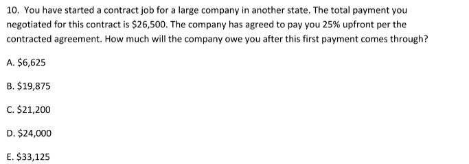 You have started a contract job for a large company in another state. The total payment you
negotiated for this contract is $26,500. The company has agreed to pay you 25% upfront per the
contracted agreement. How much will the company owe you after this first payment comes through?
A. $6,625
B. $19,875
C. $21,200
D. $24,000
E. $33,125