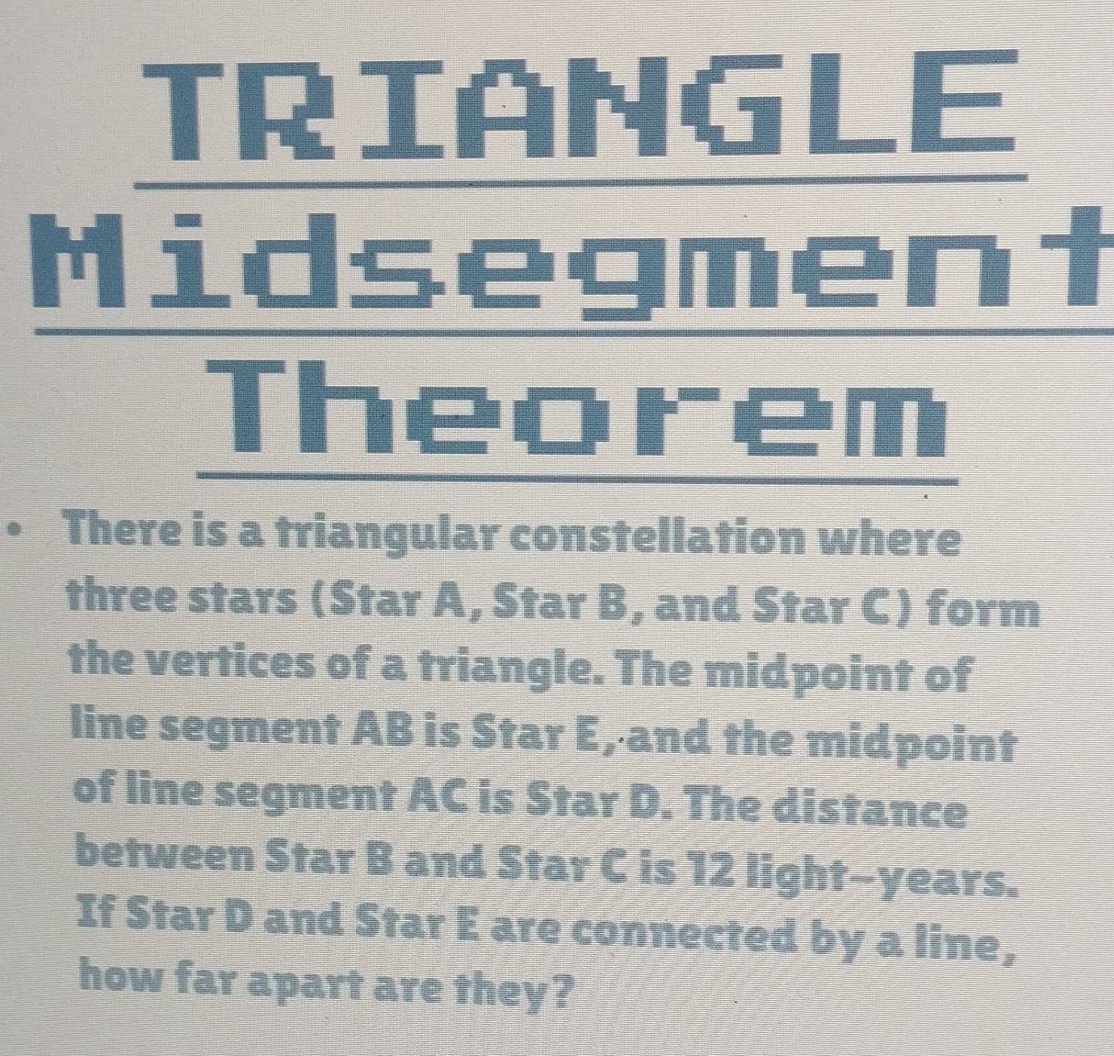 TRIANGLE 
Midsegment 
Theorem 
• There is a triangular constellation where 
three stars (Star A, Star B, and Star C) form 
the vertices of a triangle. The midpoint of 
line segment AB is Star E :3 , and the midpoint 
of line segment AC is Star D. The distance 
between Star B and Star C is 12 light-years. 
If Star D and Star E are connected by a line, 
how far apart are they?