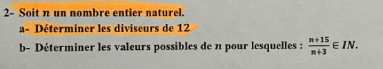 2- Soit n un nombre entier naturel. 
a- Déterminer les diviseurs de 12
b- Déterminer les valeurs possibles de n pour lesquelles :  (n+15)/n+3 ∈ IN.