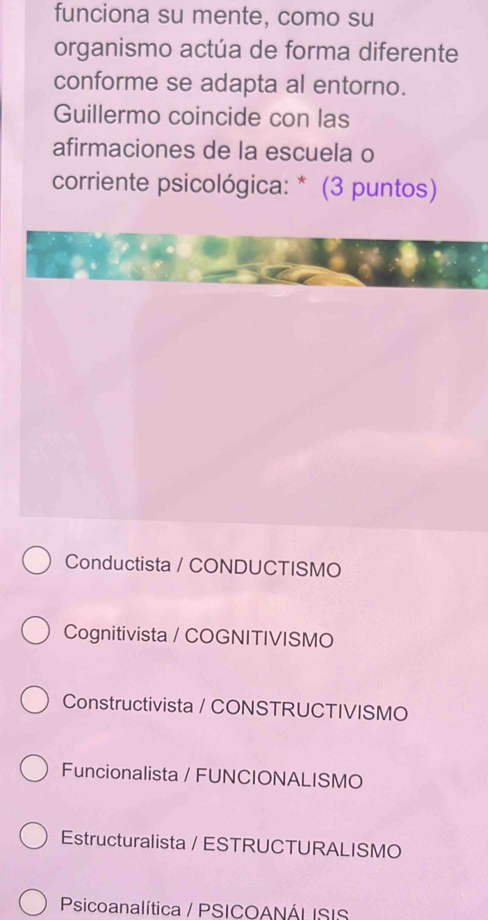 funciona su mente, como su
organismo actúa de forma diferente
conforme se adapta al entorno.
Guillermo coincide con las
afirmaciones de la escuela o
corriente psicológica: * (3 puntos)
Conductista / CONDUCTISMO
Cognitivista / COGNITIVISMO
Constructivista / CONSTRUCTIVISMO
Funcionalista / FUNCIONALISMO
Estructuralista / ESTRUCTURALISMO
Psicoanalítica / PSICOANÁLISIS